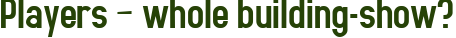 Players – whole building-show?